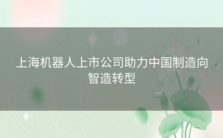 上海机器人上市公司助力中国制造向智造转型 上海机器人上市公司助力中国制造向智造转型