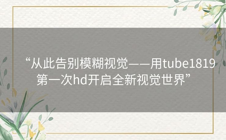 “从此告别模糊视觉——用tube1819第一次hd开启全新视觉世界” “从此告别模糊视觉——用tube1819第一次hd开启全新视觉世界”