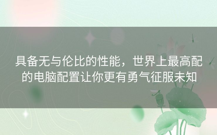 具备无与伦比的性能,世界上最高配的电脑配置让你更有勇气征服未知 具备无与伦比的性能,世界上最高配的电脑配置让你更有勇气征服未知