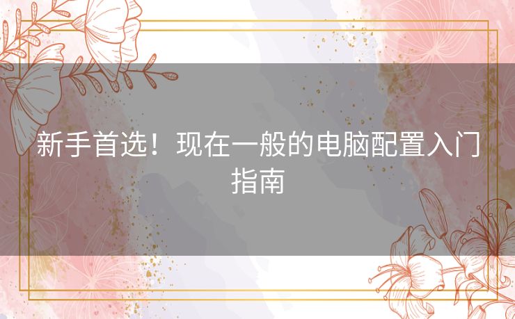 新手首选!现在一般的电脑配置入门指南 新手首选!现在一般的电脑配置入门指南