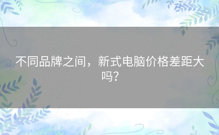 不同品牌之间，新式电脑价格差距大吗？
