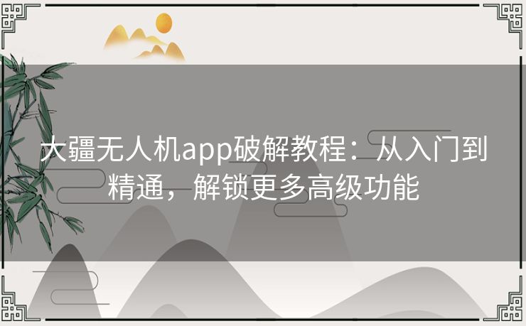 大疆无人机app破解教程:从入门到精通,解锁更多高级功能 大疆无人机app破解教程:从入门到精通,解锁更多高级功能