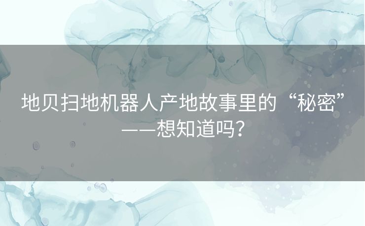 地贝扫地机器人产地故事里的“秘密”——想知道吗? 地贝扫地机器人产地故事里的“秘密”——想知道吗?
