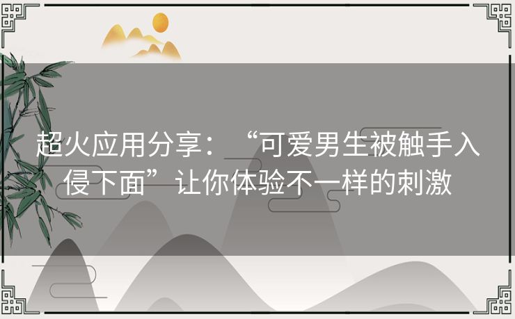 超火应用分享:“可爱男生被触手入侵下面”让你体验不一样的刺激 超火应用分享:“可爱男生被触手入侵下面”让你体验不一样的刺激