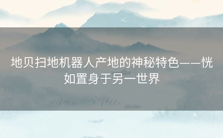 地贝扫地机器人产地的神秘特色——恍如置身于另一世界