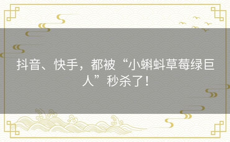 抖音、快手,都被“小蝌蚪草莓绿巨人”秒杀了! 抖音、快手,都被“小蝌蚪草莓绿巨人”秒杀了!