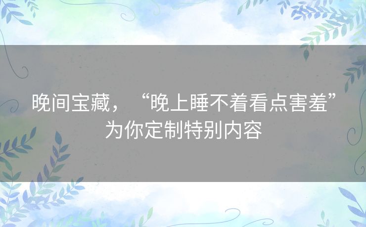 晚间宝藏,“晚上睡不着看点害羞”为你定制特别内容 晚间宝藏,“晚上睡不着看点害羞”为你定制特别内容
