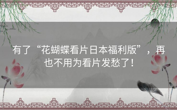 有了“花蝴蝶看片日本福利版”,再也不用为看片发愁了! 有了“花蝴蝶看片日本福利版”,再也不用为看片发愁了!
