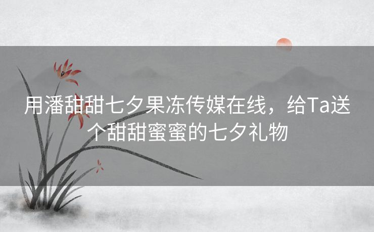 用潘甜甜七夕果冻传媒在线，给Ta送个甜甜蜜蜜的七夕礼物