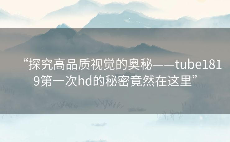 “探究高品质视觉的奥秘——tube1819第一次hd的秘密竟然在这里” “探究高品质视觉的奥秘——tube1819第一次hd的秘密竟然在这里”