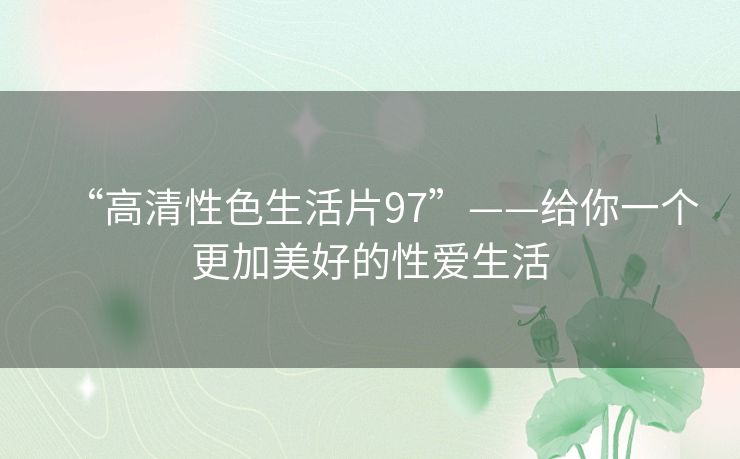 “高清性色生活片97”——给你一个更加美好的性爱生活 “高清性色生活片97”——给你一个更加美好的性爱生活