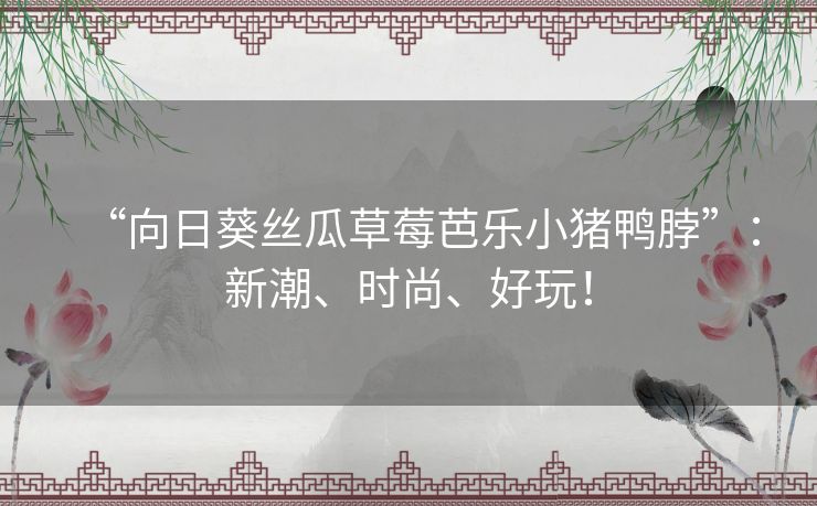 “向日葵丝瓜草莓芭乐小猪鸭脖”:新潮、时尚、好玩! “向日葵丝瓜草莓芭乐小猪鸭脖”:新潮、时尚、好玩!