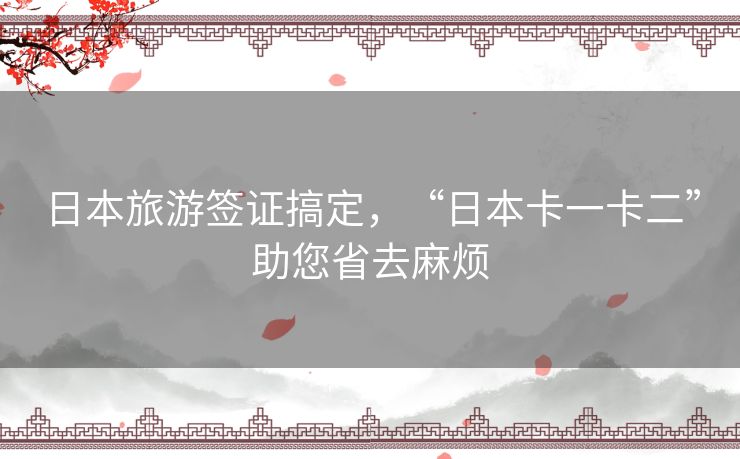 日本旅游签证搞定，“日本卡一卡二”助您省去麻烦