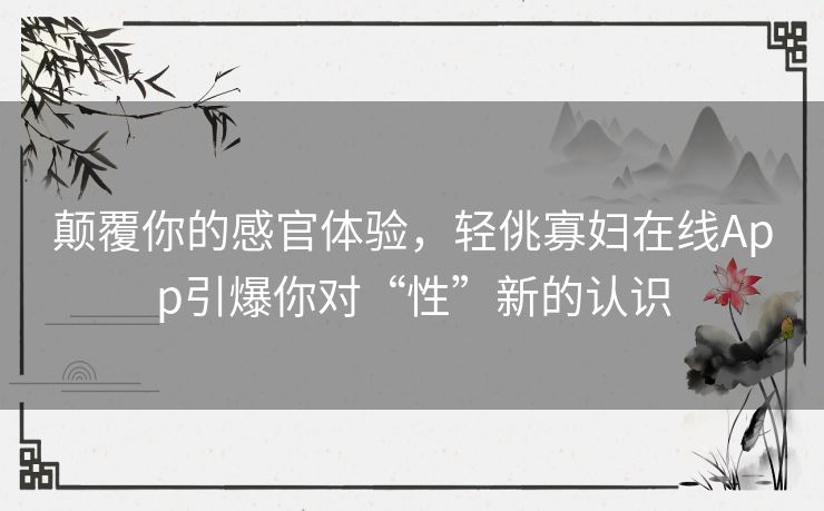 颠覆你的感官体验,轻佻寡妇在线App引爆你对“性”新的认识 颠覆你的感官体验,轻佻寡妇在线App引爆你对“性”新的认识