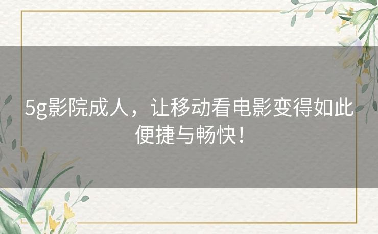 5g影院成人,让移动看电影变得如此便捷与畅快! 5g影院成人,让移动看电影变得如此便捷与畅快!