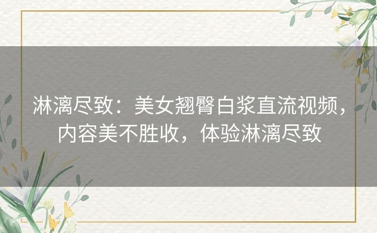 淋漓尽致:美女翘臀白浆直流视频,内容美不胜收,体验淋漓尽致 淋漓尽致:美女翘臀白浆直流视频,内容美不胜收,体验淋漓尽致