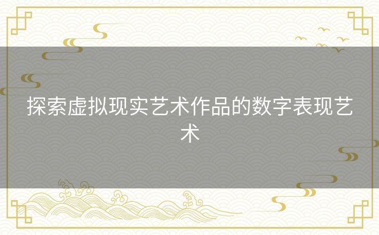 探索虚拟现实艺术作品的数字表现艺术 探索虚拟现实艺术作品的数字表现艺术