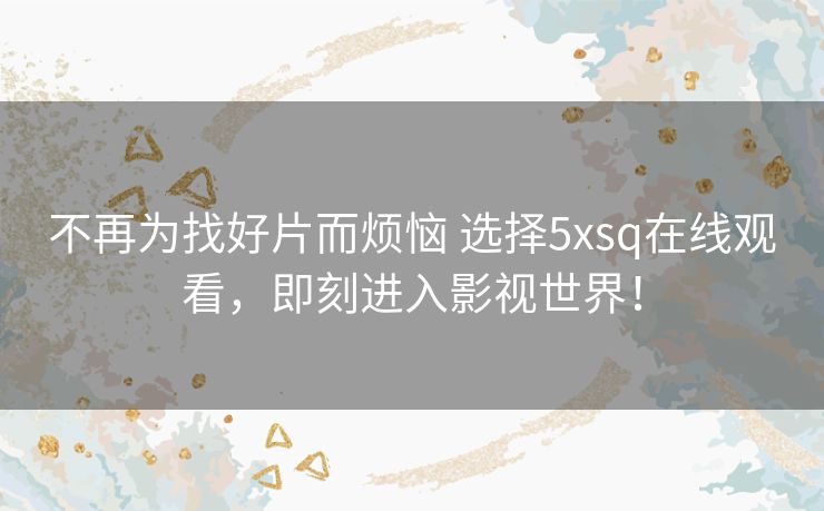 不再为找好片而烦恼 选择5xsq在线观看,即刻进入影视世界! 不再为找好片而烦恼 选择5xsq在线观看,即刻进入影视世界!