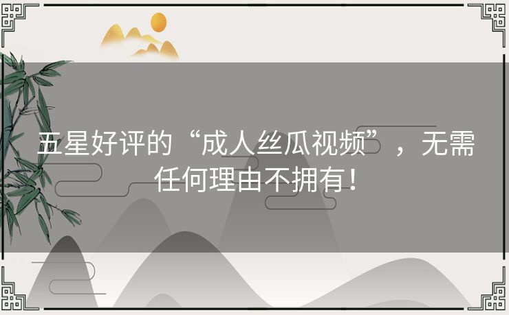 五星好评的“成人丝瓜视频”,无需任何理由不拥有! 五星好评的“成人丝瓜视频”,无需任何理由不拥有!