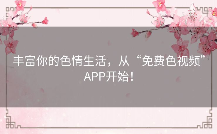 丰富你的色情生活,从“免费色视频”APP开始! 丰富你的色情生活,从“免费色视频”APP开始!