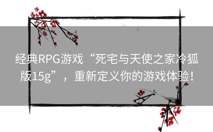 经典RPG游戏“死宅与天使之家冷狐版15g”,重新定义你的游戏体验! 经典RPG游戏“死宅与天使之家冷狐版15g”,重新定义你的游戏体验!