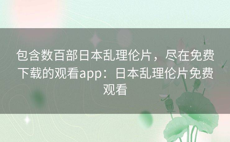 包含数百部日本乱理伦片，尽在免费下载的观看app：日本乱理伦片免费观看