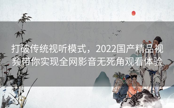 打破传统视听模式,2022国产精品视频带你实现全网影音无死角观看体验 打破传统视听模式,2022国产精品视频带你实现全网影音无死角观看体验