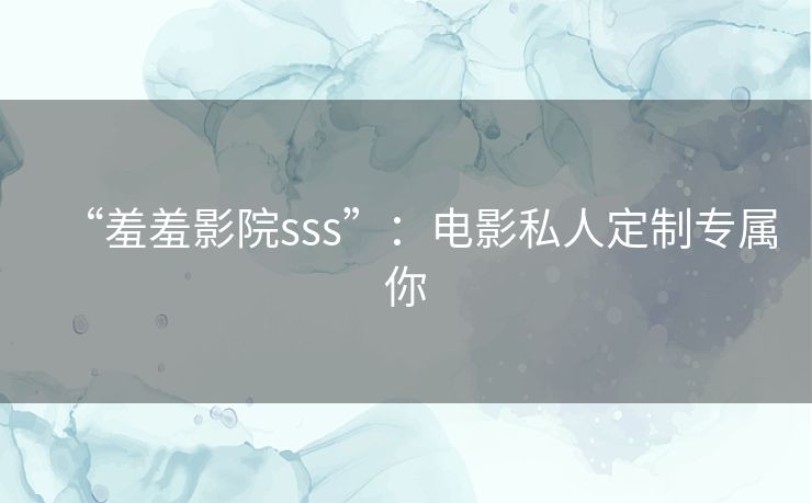 “羞羞影院sss”:电影私人定制专属你 “羞羞影院sss”:电影私人定制专属你