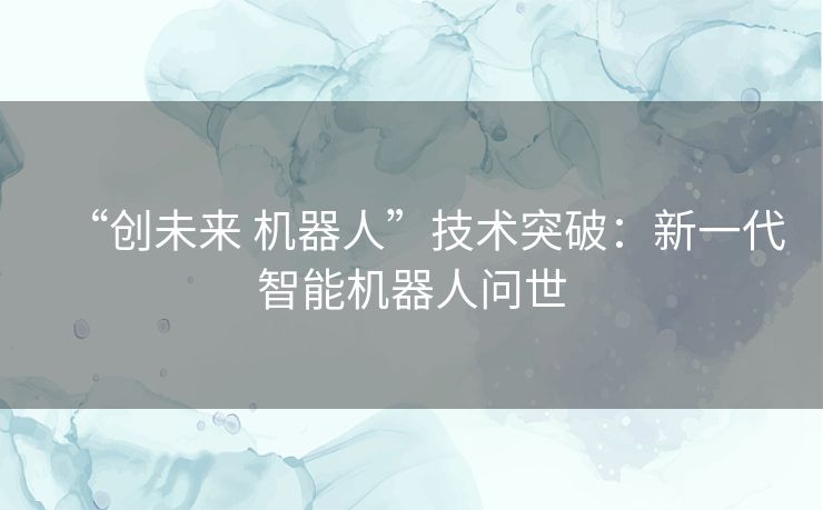 “创未来 机器人”技术突破:新一代智能机器人问世 “创未来 机器人”技术突破:新一代智能机器人问世