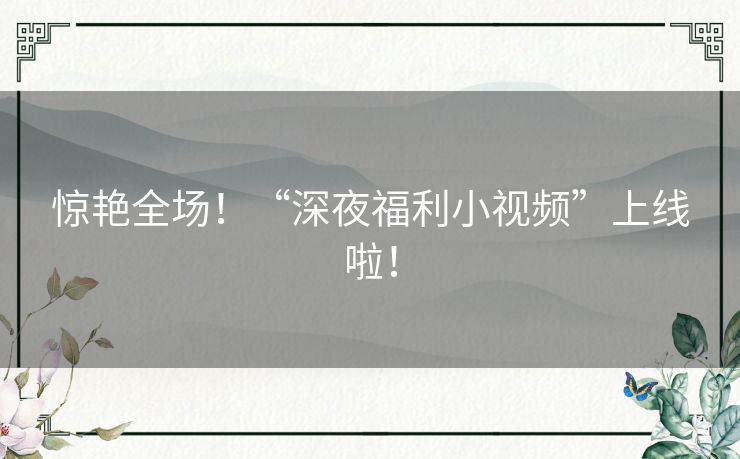 惊艳全场!“深夜福利小视频”上线啦! 惊艳全场!“深夜福利小视频”上线啦!