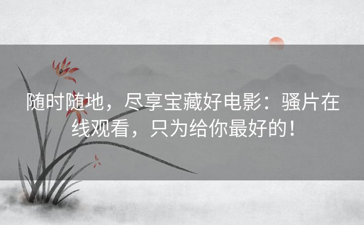 随时随地,尽享宝藏好电影:骚片在线观看,只为给你最好的! 随时随地,尽享宝藏好电影:骚片在线观看,只为给你最好的!