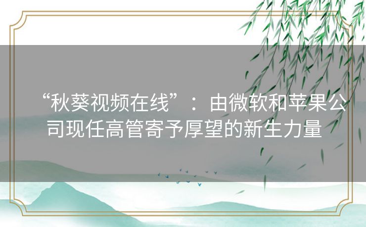 “秋葵视频在线”:由微软和苹果公司现任高管寄予厚望的新生力量 “秋葵视频在线”:由微软和苹果公司现任高管寄予厚望的新生力量