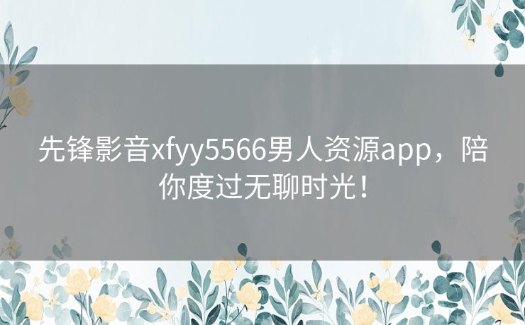 先锋影音xfyy5566男人资源app,陪你度过无聊时光! 先锋影音xfyy5566男人资源app,陪你度过无聊时光!