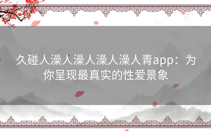 久碰人澡人澡人澡人澡人青app:为你呈现最真实的性爱景象 久碰人澡人澡人澡人澡人青app:为你呈现最真实的性爱景象