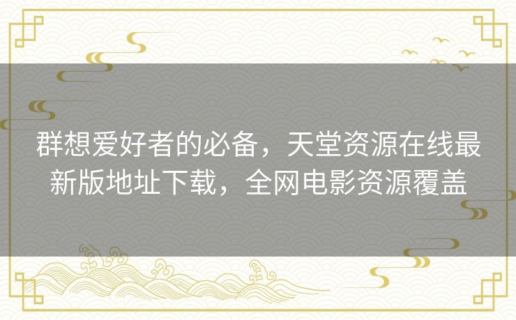 群想爱好者的必备，天堂资源在线最新版地址下载，全网电影资源覆盖