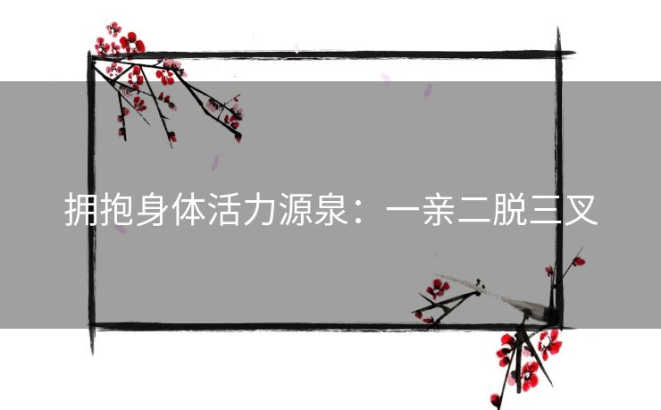 拥抱身体活力源泉:一亲二脱三叉 拥抱身体活力源泉:一亲二脱三叉