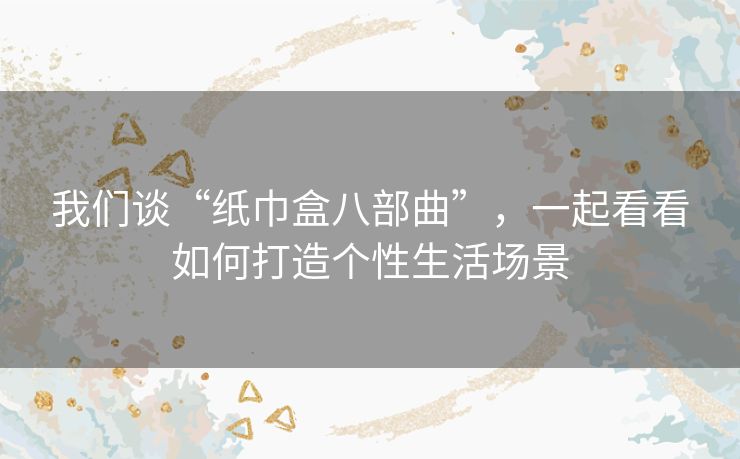 我们谈“纸巾盒八部曲”,一起看看如何打造个性生活场景 我们谈“纸巾盒八部曲”,一起看看如何打造个性生活场景