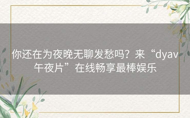 你还在为夜晚无聊发愁吗?来“dyav午夜片”在线畅享最棒娱乐 你还在为夜晚无聊发愁吗?来“dyav午夜片”在线畅享最棒娱乐