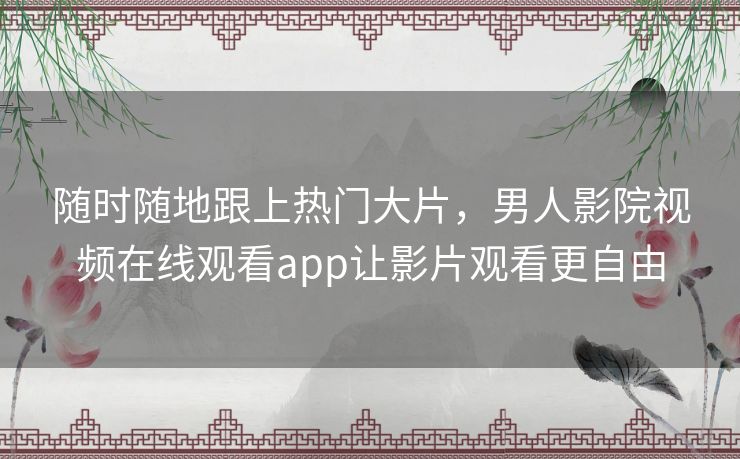 随时随地跟上热门大片，男人影院视频在线观看app让影片观看更自由