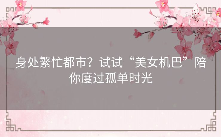 身处繁忙都市？试试“美女机巴”陪你度过孤单时光