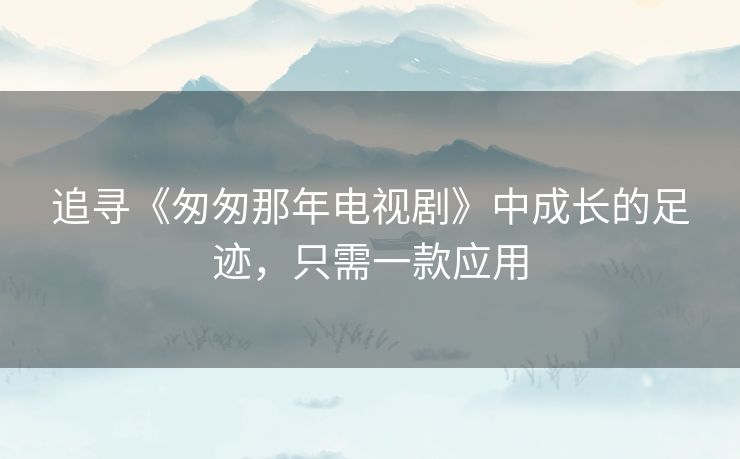 追寻《匆匆那年电视剧》中成长的足迹,只需一款应用 追寻《匆匆那年电视剧》中成长的足迹,只需一款应用