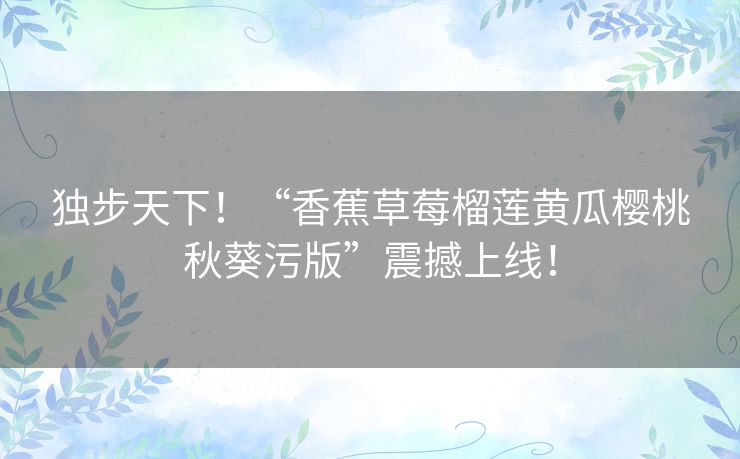 独步天下!“香蕉草莓榴莲黄瓜樱桃秋葵污版”震撼上线! 独步天下!“香蕉草莓榴莲黄瓜樱桃秋葵污版”震撼上线!