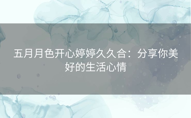 五月月色开心婷婷久久合:分享你美好的生活心情 五月月色开心婷婷久久合:分享你美好的生活心情