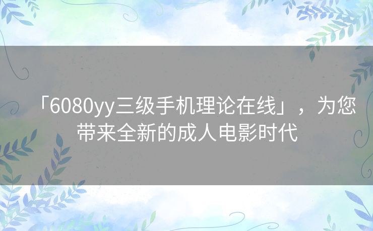 「6080yy三级手机理论在线」,为您带来全新的成人电影时代 「6080yy三级手机理论在线」,为您带来全新的成人电影时代