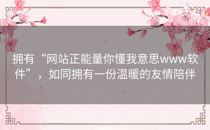 拥有“网站正能量你懂我意思www软件”,如同拥有一份温暖的友情陪伴 拥有“网站正能量你懂我意思www软件”,如同拥有一份温暖的友情陪伴