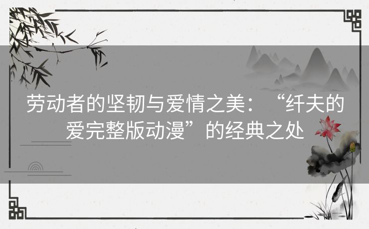 劳动者的坚韧与爱情之美:“纤夫的爱完整版动漫”的经典之处 劳动者的坚韧与爱情之美:“纤夫的爱完整版动漫”的经典之处