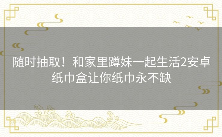 随时抽取!和家里蹲妹一起生活2安卓纸巾盒让你纸巾永不缺 随时抽取!和家里蹲妹一起生活2安卓纸巾盒让你纸巾永不缺