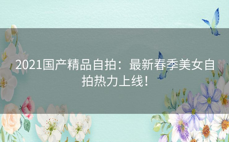 2021国产精品自拍:最新春季美女自拍热力上线! 2021国产精品自拍:最新春季美女自拍热力上线!