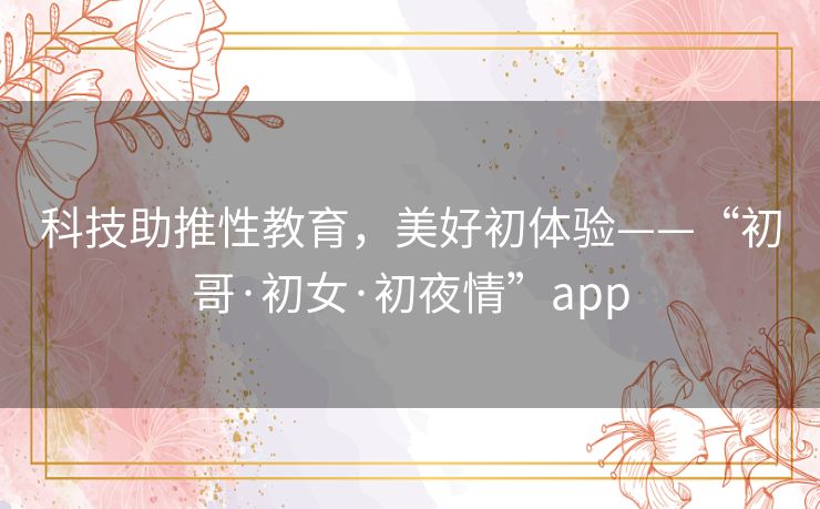 科技助推性教育,美好初体验——“初哥·初女·初夜情”app 科技助推性教育,美好初体验——“初哥·初女·初夜情”app