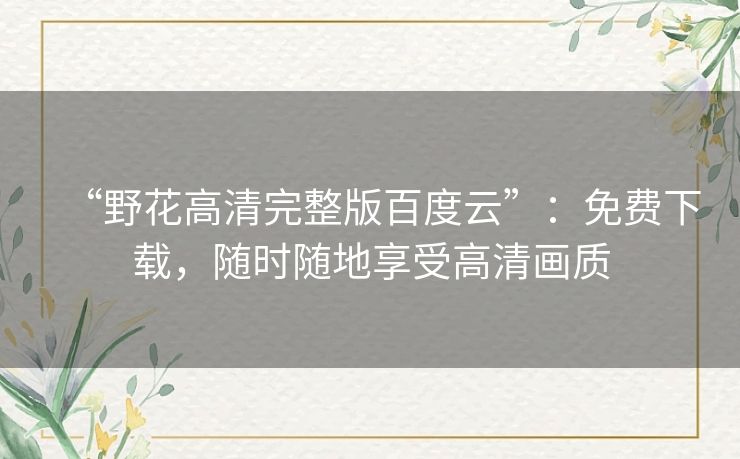 “野花高清完整版百度云”:免费下载,随时随地享受高清画质 “野花高清完整版百度云”:免费下载,随时随地享受高清画质